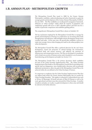 18
                                                                                 1. THE AMMAN PLAN - OVERVIEW

     1.B. AMMAN PLAN - METROPOLITAN GROWTH

                                             The Metropolitan Growth Plan issued in 2008 by the Greater Amman
                                             Municipality, establishes a physical planning and policy framework to guide the
                                             strategic growth and development of the Greater Amman Municipality (GAM) to
                                             the year 2025. The Plan establishes an overall growth management framework,
                                             delineates an “urban envelope” within which the majority of population and
                                             employment growth will occur to 2025, identifies policies and land uses for a
                                             number of particular components and establishes guiding policies.

                                             The comprehensive Metropolitan Growth Plan is shown in Schedule 1.B

                                             The key mechanism employed by the Metropolitan Growth Plan to manage the
                                             growth and development of Amman is to make better use of existing urban lands
                                             through greater intensification, infill and higher density development along transit
                                             corridors and nodes. At the same time, the growth plan establishes a process to
                                             make wiser strategic choices when bringing new lands on the urban periphery into
                                             urban development.

                                             The Metropolitan Growth Plan offers a preferred direction for the city’s future
                                             development, ensures the protection of cultural heritage, the environment,
                                             agricultural lands and natural resources, and addresses the provision of
                                             infrastructure and transportation services. The Plan was developed in consultation
                                             with a broad cross-section of Amman society, and is founded in a set of consensus-
                                             based planning and development principles (see Section 1.C).

                                             The Metropolitan Growth Plan is the primary document which establishes
                                             the basis of the Urban Envelope Implementation Plan. The Urban Envelope
                                             Implementation Plan builds on the Metropolitan Growth Plan by providing more
                                             specific land use designations, more detailed policy directions and recommends
                                             additional mechanisms to allow the goals of the Metropolitan Growth Plan to be
                                             achieved within the area defined as the Urban Envelope of Amman.

                                             It is important to emphasize that the Urban Envelope Implementation Plan does
                                             not address lands within the Greater Amman Municipality that are outside the
                                             Urban Envelope boundary. This applies to urbanized or industrialized areas such
                                             as Na’our, Al Mouwaqer, Al Jeezah and parts of Marj Al Hamam as well as the
                                             rural, agricultural and desert areas that surround the Urban Envelope. A number
                                             of policies and plans are in place to guide development in these areas and should
                                             be referred to for further direction.




     Greater Amman Municipality – The Amman Plan - Urban Envelope Implementation – December 2010
 