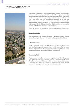 22
                                                                                  1. THE AMMAN PLAN - OVERVIEW

     1.D. PLANNING SCALES

                                             The Amman Plan presents a somewhat unorthodox approach to metropolitan,
                                             urban area and community planning. Conventional “master plans” are typically
                                             structured from the top down – from the larger, metropolitan scale down to the
                                             small, community scale - in a progressively more detailed sequence. The Amman
                                             Plan is being created at all scales simultaneously - from both the top down and
                                             the bottom up - as well as focusing on different sectoral issues, from corridor
                                             intensification to industrial land policy. Each scale responds to different questions
                                             and challenges. This flexibility allows the City of Amman to respond to particular
                                             priorities or development pressures in a timely fashion.

                                             Figure 1.D illustrates the three different scales which The Amman Plan works at:


                                             Metropolitan Scale

                                             The metropolitan scale relates to the entire 1,662-square-kilometre Greater
                                             Amman Municiaplity Area and is the scale of the Metropolitan Growth Plan.


                                             Urban Area Scale

                                             The Metropolitan Planning Area is subdivided into eight Planning Areas where a
                                             finer scale of planning can be undertaken. Five of the Planning Areas fall within
                                             Amman’s Urban Envelope, which is approximatly 630 squares kilometres in size
                                             and where the majority of future growth will be directed to 2025.


                                             Community Scale

                                             The community scale relates to areas and neighbourhoods where the greatest
                                             level of plan specificity can be achieved. There are 170 neighbourhoods within
                                             the Urban Envelope and 228 overall within the Greater Amman Municipality.
                                             Community Plans within or across these neighbourhoods provide detailed
                                             planning and design proposals, including recommended zoning.




     Greater Amman Municipality – The Amman Plan - Urban Envelope Implementation – December 2010
 