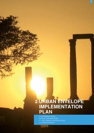 27




                   2.URBAN ENVELOPE
                     IMPLEMENTATION
                     PLAN
                         A. INTRODUCTION
                         B. PLAN ASSUMPTIONS
                         C. THE URBAN ENVELOPE PLAN
                         D. DESIGNATIONS



Greater Amman Municipality – The Amman Plan - Urban Envelope Implementation – December 2010
 