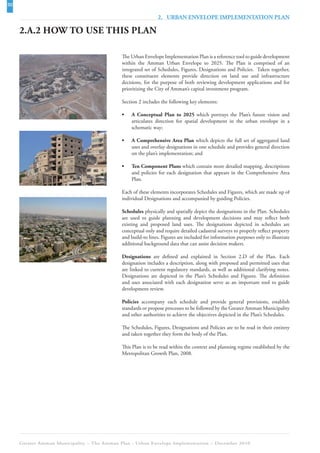 30
                                                              2. URBAN ENVELOPE IMPLEMENTATION PLAN

     2.A.2 HOW TO USE THIS PLAN

                                             The Urban Envelope Implementation Plan is a reference tool to guide development
                                             within the Amman Urban Envelope to 2025. The Plan is comprised of an
                                             integrated set of Schedules, Figures, Designations and Policies. Taken together,
                                             these constituent elements provide direction on land use and infrastructure
                                             decisions, for the purpose of both reviewing development applications and for
                                             prioritizing the City of Amman’s capital investment program.

                                             Section 2 includes the following key elements:

                                             •   A Conceptual Plan to 2025 which portrays the Plan’s future vision and
                                                 articulates direction for spatial development in the urban envelope in a
                                                 schematic way;

                                             •   A Comprehensive Area Plan which depicts the full set of aggregated land
                                                 uses and overlay designations in one schedule and provides general direction
                                                 on the plan’s implementation; and

                                             •   Ten Component Plans which contain more detailed mapping, descriptions
                                                 and policies for each designation that appears in the Comprehensive Area
                                                 Plan.

                                             Each of these elements incorporates Schedules and Figures, which are made up of
                                             individual Designations and accompanied by guiding Policies.

                                             Schedules physically and spatially depict the designations in the Plan. Schedules
                                             are used to guide planning and development decisions and may reflect both
                                             existing and proposed land uses. The designations depicted in schedules are
                                             conceptual only and require detailed cadastral surveys to properly reflect property
                                             and build-to lines. Figures are included for information purposes only to illustrate
                                             additional background data that can assist decision makers.

                                             Designations are defined and explained in Section 2.D of the Plan. Each
                                             designation includes a description, along with proposed and permitted uses that
                                             are linked to current regulatory standards, as well as additional clarifying notes.
                                             Designations are depicted in the Plan’s Schedules and Figures. The definition
                                             and uses associated with each designation serve as an important tool to guide
                                             development review.

                                             Policies accompany each schedule and provide general provisions, establish
                                             standards or propose processes to be followed by the Greater Amman Municipality
                                             and other authorities to achieve the objectives depicted in the Plan’s Schedules.

                                             The Schedules, Figures, Designations and Policies are to be read in their entirety
                                             and taken together they form the body of the Plan.

                                             This Plan is to be read within the context and planning regime established by the
                                             Metropolitan Growth Plan, 2008.




     Greater Amman Municipality – The Amman Plan - Urban Envelope Implementation – December 2010
 