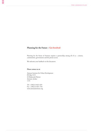 IV
                                                                      THE AMMAN PLAN




     Planning for the Future – Get Involved


     Planning for the future of Amman requires a partnership among all of us – citizens,
     communities, governments and the private sector.

     We welcome your feedback on this document.



     Please contact us at:

     Amman Institute for Urban Development
     PO Box 9155
     Al Madeenah District
     Amman, Jordan
     1191

     Tel : +(962) 6 4621 829
     Fax : +(962) 6 4651 703
     www.ammaninstitute.org
 