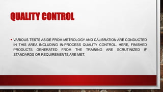 QUALITY CONTROL
• VARIOUS TESTS ASIDE FROM METROLOGY AND CALIBRATION ARE CONDUCTED
IN THIS AREA INCLUDING IN-PROCESS QUALITY CONTROL. HERE, FINISHED
PRODUCTS GENERATED FROM THE TRAINING ARE SCRUTINIZED IF
STANDARDS OR REQUIREMENTS ARE MET.
 
