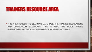 TRAINERS RESOURCE AREA
• THIS AREA HOUSES THE LEARNING MATERIALS, THE TRAINING REGULATIONS
AND CURRICULUM EXEMPLARS. THIS IS ALSO THE PLACE WHERE
INSTRUCTORS PRODUCE COURSEWARE OR TRAINING MATERIALS.
 
