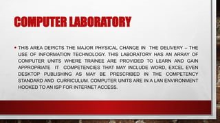 COMPUTER LABORATORY
• THIS AREA DEPICTS THE MAJOR PHYSICAL CHANGE IN THE DELIVERY – THE
USE OF INFORMATION TECHNOLOGY. THIS LABORATORY HAS AN ARRAY OF
COMPUTER UNITS WHERE TRAINEE ARE PROVIDED TO LEARN AND GAIN
APPROPRIATE IT COMPETENCIES THAT MAY INCLUDE WORD, EXCEL EVEN
DESKTOP PUBLISHING AS MAY BE PRESCRIBED IN THE COMPETENCY
STANDARD AND CURRICULUM. COMPUTER UNITS ARE IN A LAN ENVIRONMENT
HOOKED TO AN ISP FOR INTERNET ACCESS.
 