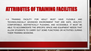 ATTRIBUTES OF TRAINING FACILITIES
• A TRAINING FACILITY FOR ADULT MUST HAVE FLEXIBLE AND
TECHNOLOGICALLY ADVANCED ENVIRONMENT THAT ARE SAFE, HEALTHY,
COMFORTABLE, AESTHETICALLY PLEASING, AND ACCESSIBLE. IT MUST BE
ABLE TO ACCOMMODATE THE SPECIFIC SPACE AND EQUIPMENT NEEDS THAT
ALLOW STUDENTS TO CARRY OUT SOME FUNCTIONS OR ACTIVITIES DURING
THEIR TRAINING SESSIONS.
 
