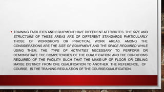 • TRAINING FACILITIES AND EQUIPMENT HAVE DIFFERENT ATTRIBUTES. THE SIZE AND
STRUCTURE OF THESE AREAS ARE OF DIFFERENT STANDARDS PARTICULARLY
THOSE OF WORKSHOPS OR PRACTICAL WORK AREAS. AMONG THE
CONSIDERATIONS ARE THE SIZE OF EQUIPMENT AND THE SPACE REQUIRED WHILE
USING THEM, THE TYPE OF ACTIVITIES NECESSARY TO PERFORM OR
DEMONSTRATE THE COMPETENCIES OF THE QUALIFICATION, AND THE CONDITIONS
REQUIRED OF THE FACILITY SUCH THAT THE MAKE-UP OF FLOOR OR CEILING
MAYBE DISTINCT FROM ONE QUALIFICATION TO ANOTHER. THE REFERENCE, OF
COURSE, IS THE TRAINING REGULATION OF THE COURSE/QUALIFICATION.
 