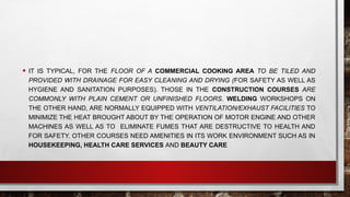 • IT IS TYPICAL, FOR THE FLOOR OF A COMMERCIAL COOKING AREA TO BE TILED AND
PROVIDED WITH DRAINAGE FOR EASY CLEANING AND DRYING (FOR SAFETY AS WELL AS
HYGIENE AND SANITATION PURPOSES). THOSE IN THE CONSTRUCTION COURSES ARE
COMMONLY WITH PLAIN CEMENT OR UNFINISHED FLOORS. WELDING WORKSHOPS ON
THE OTHER HAND, ARE NORMALLY EQUIPPED WITH VENTILATION/EXHAUST FACILITIES TO
MINIMIZE THE HEAT BROUGHT ABOUT BY THE OPERATION OF MOTOR ENGINE AND OTHER
MACHINES AS WELL AS TO ELIMINATE FUMES THAT ARE DESTRUCTIVE TO HEALTH AND
FOR SAFETY. OTHER COURSES NEED AMENITIES IN ITS WORK ENVIRONMENT SUCH AS IN
HOUSEKEEPING, HEALTH CARE SERVICES AND BEAUTY CARE
 