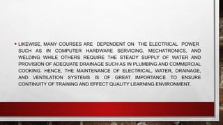• LIKEWISE, MANY COURSES ARE DEPENDENT ON THE ELECTRICAL POWER
SUCH AS IN COMPUTER HARDWARE SERVICING, MECHATRONICS, AND
WELDING WHILE OTHERS REQUIRE THE STEADY SUPPLY OF WATER AND
PROVISION OF ADEQUATE DRAINAGE SUCH AS IN PLUMBING AND COMMERCIAL
COOKING. HENCE, THE MAINTENANCE OF ELECTRICAL, WATER, DRAINAGE,
AND VENTILATION SYSTEMS IS OF GREAT IMPORTANCE TO ENSURE
CONTINUITY OF TRAINING AND EFFECT QUALITY LEARNING ENVIRONMENT.
 