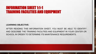 INFORMATION SHEET 1:1-1
TRAINING FACILITIES AND EQUIPMENT
LEARNING OBJECTIVE:
AFTER READING THIS INFORMATION SHEET, YOU MUST BE ABLE TO IDENTIFY
AND DESCRIBE THE TRAINING FACILITIES AND EQUIPMENT IN YOUR CENTER OR
SCHOOL IN ORDER TO DETERMINE ITS MAINTENANCE REQUIREMENTS.
 