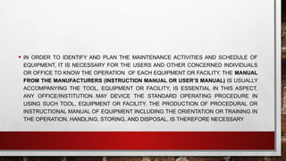 • IN ORDER TO IDENTIFY AND PLAN THE MAINTENANCE ACTIVITIES AND SCHEDULE OF
EQUIPMENT, IT IS NECESSARY FOR THE USERS AND OTHER CONCERNED INDIVIDUALS
OR OFFICE TO KNOW THE OPERATION OF EACH EQUIPMENT OR FACILITY. THE MANUAL
FROM THE MANUFACTURERS (INSTRUCTION MANUAL OR USER’S MANUAL) IS USUALLY
ACCOMPANYING THE TOOL, EQUIPMENT OR FACILITY, IS ESSENTIAL IN THIS ASPECT.
ANY OFFICE/INSTITUTION MAY DEVICE THE STANDARD OPERATING PROCEDURE IN
USING SUCH TOOL, EQUIPMENT OR FACILITY. THE PRODUCTION OF PROCEDURAL OR
INSTRUCTIONAL MANUAL OF EQUIPMENT INCLUDING THE ORIENTATION OR TRAINING IN
THE OPERATION, HANDLING, STORING, AND DISPOSAL, IS THEREFORE NECESSARY
 