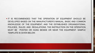 • IT IS RECOMMENDED THAT THE OPERATION OF EQUIPMENT SHOULD BE
DEVELOPED BASED ON THE MANUFACTURER’S MANUAL, BASIC AND COMMON
KNOWLEDGE OF THE EQUIPMENT, AND THE ESTABLISHED ORGANIZATIONAL
POLICIES, RULES AND REGULATIONS. THE INSTRUCTION ON THE OPERATION
MUST BE POSTED OR HUNG BESIDE OR NEAR THE EQUIPMENT. SAMPLE
TEMPLATE IS GIVEN BELOW.
 