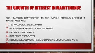 THE GROWTH OF INTEREST IN MAINTENANCE
THE FACTORS CONTRIBUTING TO THE RAPIDLY GROWING INTEREST IN
MAINTENANCE ARE:
1. TECHNOLOGICAL DEVELOPMENT
2. INCREASINGLY EXPENSIVE RAW MATERIALS
3. GREATER COMPLICATION
4. INCREASED FIXED COSTS
5. REDUCE DELAYED ACTIVITIES AND ERADICATE UNCOMPLETED WORK
6. ENVIRONMENTAL CONCERN
 