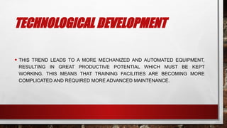 TECHNOLOGICAL DEVELOPMENT
• THIS TREND LEADS TO A MORE MECHANIZED AND AUTOMATED EQUIPMENT,
RESULTING IN GREAT PRODUCTIVE POTENTIAL WHICH MUST BE KEPT
WORKING. THIS MEANS THAT TRAINING FACILITIES ARE BECOMING MORE
COMPLICATED AND REQUIRED MORE ADVANCED MAINTENANCE.
 