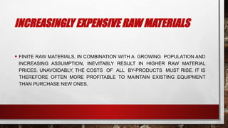 INCREASINGLY EXPENSIVE RAW MATERIALS
• FINITE RAW MATERIALS, IN COMBINATION WITH A GROWING POPULATION AND
INCREASING ASSUMPTION, INEVITABLY RESULT IN HIGHER RAW MATERIAL
PRICES. UNAVOIDABLY, THE COSTS OF ALL BY-PRODUCTS MUST RISE. IT IS
THEREFORE OFTEN MORE PROFITABLE TO MAINTAIN EXISTING EQUIPMENT
THAN PURCHASE NEW ONES.
 