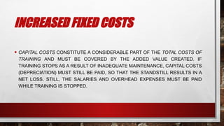 INCREASED FIXED COSTS
• CAPITAL COSTS CONSTITUTE A CONSIDERABLE PART OF THE TOTAL COSTS OF
TRAINING AND MUST BE COVERED BY THE ADDED VALUE CREATED. IF
TRAINING STOPS AS A RESULT OF INADEQUATE MAINTENANCE, CAPITAL COSTS
(DEPRECIATION) MUST STILL BE PAID, SO THAT THE STANDSTILL RESULTS IN A
NET LOSS. STILL, THE SALARIES AND OVERHEAD EXPENSES MUST BE PAID
WHILE TRAINING IS STOPPED.
 