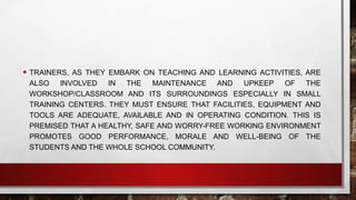 • TRAINERS, AS THEY EMBARK ON TEACHING AND LEARNING ACTIVITIES, ARE
ALSO INVOLVED IN THE MAINTENANCE AND UPKEEP OF THE
WORKSHOP/CLASSROOM AND ITS SURROUNDINGS ESPECIALLY IN SMALL
TRAINING CENTERS. THEY MUST ENSURE THAT FACILITIES, EQUIPMENT AND
TOOLS ARE ADEQUATE, AVAILABLE AND IN OPERATING CONDITION. THIS IS
PREMISED THAT A HEALTHY, SAFE AND WORRY-FREE WORKING ENVIRONMENT
PROMOTES GOOD PERFORMANCE, MORALE AND WELL-BEING OF THE
STUDENTS AND THE WHOLE SCHOOL COMMUNITY.
 