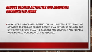 REDUCE DELAYED ACTIVITIES AND ERADICATE
UNCOMPLETED WORK
• MANY WORK PROCESSES DEPEND ON AN UNINTERRUPTED FLOW OF
ACTIVITIES TO PRODUCE DESIRED RESULT. IF AN ACTIVITY IS DELAYED, THE
ENTIRE WORK STOPS. IF ALL THE FACILITIES AND EQUIPMENT ARE RELIABLE
WORKING WELL, WORK DELAY CAN BE REDUCED.
 