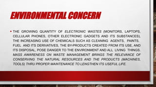 ENVIRONMENTAL CONCERN
• THE GROWING QUANTITY OF ELECTRONIC WASTES (MONITORS, LAPTOPS,
CELLULAR PHONES, OTHER ELECTRONIC GADGETS AND ITS SUBSTANCES),
THE INCREASING USE OF CHEMICALS SUCH AS CLEANING AGENTS, PAINTS,
FUEL AND ITS DERIVATIVES, THE BY-PRODUCTS CREATED FROM ITS USE, AND
ITS DISPOSAL, POSE DANGER TO THE ENVIRONMENT AND ALL LIVING THINGS.
MASS AWARENESS ON WASTE MANAGEMENT BRINGS THE RELEVANCE OF
CONSERVING THE NATURAL RESOURCES AND THE PRODUCTS (MACHINES,
TOOLS) THRU PROPER MAINTENANCE TO LENGTHEN ITS USEFUL LIFE.
 
