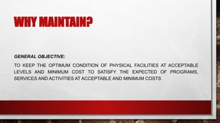 WHY MAINTAIN?
GENERAL OBJECTIVE:
TO KEEP THE OPTIMUM CONDITION OF PHYSICAL FACILITIES AT ACCEPTABLE
LEVELS AND MINIMUM COST TO SATISFY THE EXPECTED OF PROGRAMS,
SERVICES AND ACTIVITIES AT ACCEPTABLE AND MINIMUM COSTS
 