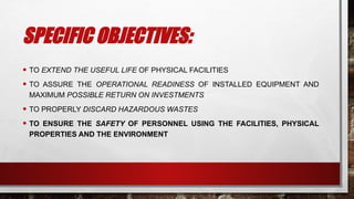 SPECIFIC OBJECTIVES:
• TO EXTEND THE USEFUL LIFE OF PHYSICAL FACILITIES
• TO ASSURE THE OPERATIONAL READINESS OF INSTALLED EQUIPMENT AND
MAXIMUM POSSIBLE RETURN ON INVESTMENTS
• TO PROPERLY DISCARD HAZARDOUS WASTES
• TO ENSURE THE SAFETY OF PERSONNEL USING THE FACILITIES, PHYSICAL
PROPERTIES AND THE ENVIRONMENT
 