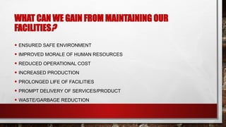 WHAT CAN WE GAIN FROM MAINTAINING OUR
FACILITIES?
• ENSURED SAFE ENVIRONMENT
• IMPROVED MORALE OF HUMAN RESOURCES
• REDUCED OPERATIONAL COST
• INCREASED PRODUCTION
• PROLONGED LIFE OF FACILITIES
• PROMPT DELIVERY OF SERVICES/PRODUCT
• WASTE/GARBAGE REDUCTION
 