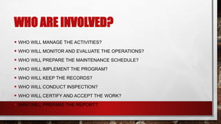 WHO ARE INVOLVED?
• WHO WILL MANAGE THE ACTIVITIES?
• WHO WILL MONITOR AND EVALUATE THE OPERATIONS?
• WHO WILL PREPARE THE MAINTENANCE SCHEDULE?
• WHO WILL IMPLEMENT THE PROGRAM?
• WHO WILL KEEP THE RECORDS?
• WHO WILL CONDUCT INSPECTION?
• WHO WILL CERTIFY AND ACCEPT THE WORK?
• WHO WILL PREPARE THE REPORT?
 