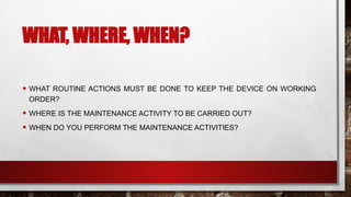 WHAT, WHERE, WHEN?
• WHAT ROUTINE ACTIONS MUST BE DONE TO KEEP THE DEVICE ON WORKING
ORDER?
• WHERE IS THE MAINTENANCE ACTIVITY TO BE CARRIED OUT?
• WHEN DO YOU PERFORM THE MAINTENANCE ACTIVITIES?
 