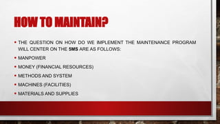 HOW TO MAINTAIN?
• THE QUESTION ON HOW DO WE IMPLEMENT THE MAINTENANCE PROGRAM
WILL CENTER ON THE 5MS ARE AS FOLLOWS:
• MANPOWER
• MONEY (FINANCIAL RESOURCES)
• METHODS AND SYSTEM
• MACHINES (FACILITIES)
• MATERIALS AND SUPPLIES
 