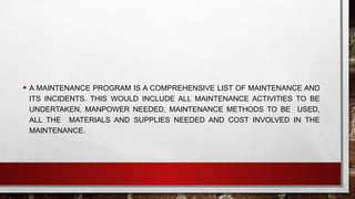 • A MAINTENANCE PROGRAM IS A COMPREHENSIVE LIST OF MAINTENANCE AND
ITS INCIDENTS. THIS WOULD INCLUDE ALL MAINTENANCE ACTIVITIES TO BE
UNDERTAKEN, MANPOWER NEEDED, MAINTENANCE METHODS TO BE USED,
ALL THE MATERIALS AND SUPPLIES NEEDED AND COST INVOLVED IN THE
MAINTENANCE.
 