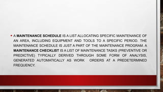 • A MAINTENANCE SCHEDULE IS A LIST ALLOCATING SPECIFIC MAINTENANCE OF
AN AREA, INCLUDING EQUIPMENT AND TOOLS TO A SPECIFIC PERIOD. THE
MAINTENANCE SCHEDULE IS JUST A PART OF THE MAINTENANCE PROGRAM. A
MAINTENANCE CHECKLIST IS A LIST OF MAINTENANCE TASKS (PREVENTIVE OR
PREDICTIVE) TYPICALLY DERIVED THROUGH SOME FORM OF ANALYSIS,
GENERATED AUTOMATICALLY AS WORK ORDERS AT A PREDETERMINED
FREQUENCY.
 