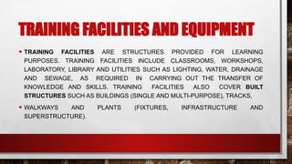TRAINING FACILITIES AND EQUIPMENT
• TRAINING FACILITIES ARE STRUCTURES PROVIDED FOR LEARNING
PURPOSES. TRAINING FACILITIES INCLUDE CLASSROOMS, WORKSHOPS,
LABORATORY, LIBRARY AND UTILITIES SUCH AS LIGHTING, WATER, DRAINAGE
AND SEWAGE, AS REQUIRED IN CARRYING OUT THE TRANSFER OF
KNOWLEDGE AND SKILLS. TRAINING FACILITIES ALSO COVER BUILT
STRUCTURES SUCH AS BUILDINGS (SINGLE AND MULTI-PURPOSE), TRACKS,
• WALKWAYS AND PLANTS (FIXTURES, INFRASTRUCTURE AND
SUPERSTRUCTURE).
 