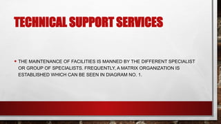 TECHNICAL SUPPORT SERVICES
• THE MAINTENANCE OF FACILITIES IS MANNED BY THE DIFFERENT SPECIALIST
OR GROUP OF SPECIALISTS. FREQUENTLY, A MATRIX ORGANIZATION IS
ESTABLISHED WHICH CAN BE SEEN IN DIAGRAM NO. 1.
 
