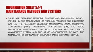 INFORMATION SHEET 3:1-1
MAINTENANCE METHODS AND SYSTEMS
• THERE ARE DIFFERENT METHODS, SYSTEMS AND TECHNIQUES BEING
APPLIED IN THE MAINTENANCE OF TRAINING FACILITIES AND EQUIPMENT
SUCH AS THE RELIABILITY CENTERED MAINTENANCE (RCM), PREDICTIVE
MAINTENANCE (PDM), PREVENTIVE MAINTENANCE (PM), AND TOTAL
PRODUCTION MAINTENANCE. THE MOST POPULAR ARE THE QUALITY
MANAGEMENT SYSTEM AND THE 5S OF HOUSEKEEPING. OF LATE, THE
INSTALLATION OF SOFTWARE OR COMPUTER-BASED SYSTEM IS HELPFUL.
 