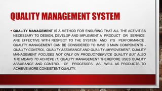 QUALITY MANAGEMENT SYSTEM
• QUALITY MANAGEMENT IS A METHOD FOR ENSURING THAT ALL THE ACTIVITIES
NECESSARY TO DESIGN, DEVELOP AND IMPLEMENT A PRODUCT OR SERVICE
ARE EFFECTIVE WITH RESPECT TO THE SYSTEM AND ITS PERFORMANCE
QUALITY MANAGEMENT CAN BE CONSIDERED TO HAVE 3 MAIN COMPONENTS -
QUALITY CONTROL, QUALITY ASSURANCE AND QUALITY IMPROVEMENT. QUALITY
MANAGEMENT FOCUSES NOT ONLY ON PRODUCT/SERVICE QUALITY BUT ALSO
THE MEANS TO ACHIEVE IT. QUALITY MANAGEMENT THEREFORE USES QUALITY
ASSURANCE AND CONTROL OF PROCESSES AS WELL AS PRODUCTS TO
ACHIEVE MORE CONSISTENT QUALITY.
 