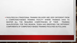 • FACILITIES IN A TRADITIONAL TRAINING DELIVERY ARE VERY DIFFERENT FROM
A COMPETENCY-BASED TRAINING FACILITY WHERE TRAINEES HAVE TO
MASTER ALL THE REQUIRED COMPETENCIES OF THEIR TRAINING
QUALIFICATION. FOR THIS REASON, TESDA HAS IDENTIFIED THE DIFFERENT
COMPONENTS OF COMPETENCY-BASED TRAINING FACILITIES AS FOLLOWS:
 