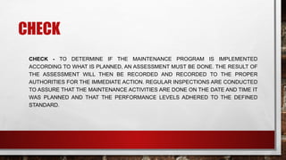 CHECK
CHECK - TO DETERMINE IF THE MAINTENANCE PROGRAM IS IMPLEMENTED
ACCORDING TO WHAT IS PLANNED, AN ASSESSMENT MUST BE DONE. THE RESULT OF
THE ASSESSMENT WILL THEN BE RECORDED AND RECORDED TO THE PROPER
AUTHORITIES FOR THE IMMEDIATE ACTION. REGULAR INSPECTIONS ARE CONDUCTED
TO ASSURE THAT THE MAINTENANCE ACTIVITIES ARE DONE ON THE DATE AND TIME IT
WAS PLANNED AND THAT THE PERFORMANCE LEVELS ADHERED TO THE DEFINED
STANDARD.
 