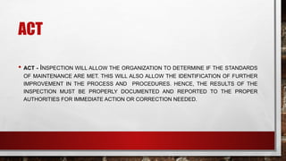 ACT
• ACT - INSPECTION WILL ALLOW THE ORGANIZATION TO DETERMINE IF THE STANDARDS
OF MAINTENANCE ARE MET. THIS WILL ALSO ALLOW THE IDENTIFICATION OF FURTHER
IMPROVEMENT IN THE PROCESS AND PROCEDURES. HENCE, THE RESULTS OF THE
INSPECTION MUST BE PROPERLY DOCUMENTED AND REPORTED TO THE PROPER
AUTHORITIES FOR IMMEDIATE ACTION OR CORRECTION NEEDED.
 