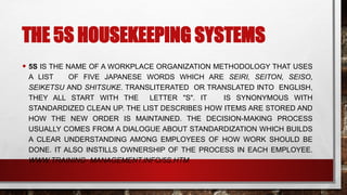 THE 5S HOUSEKEEPING SYSTEMS
• 5S IS THE NAME OF A WORKPLACE ORGANIZATION METHODOLOGY THAT USES
A LIST OF FIVE JAPANESE WORDS WHICH ARE SEIRI, SEITON, SEISO,
SEIKETSU AND SHITSUKE. TRANSLITERATED OR TRANSLATED INTO ENGLISH,
THEY ALL START WITH THE LETTER "S". IT IS SYNONYMOUS WITH
STANDARDIZED CLEAN UP. THE LIST DESCRIBES HOW ITEMS ARE STORED AND
HOW THE NEW ORDER IS MAINTAINED. THE DECISION-MAKING PROCESS
USUALLY COMES FROM A DIALOGUE ABOUT STANDARDIZATION WHICH BUILDS
A CLEAR UNDERSTANDING AMONG EMPLOYEES OF HOW WORK SHOULD BE
DONE. IT ALSO INSTILLS OWNERSHIP OF THE PROCESS IN EACH EMPLOYEE.
WWW.TRAINING- MANAGEMENT.INFO/5S.HTM
 