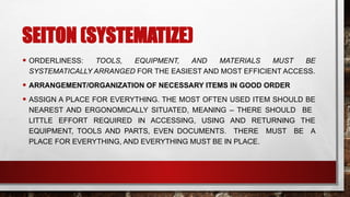 SEITON (SYSTEMATIZE)
• ORDERLINESS: TOOLS, EQUIPMENT, AND MATERIALS MUST BE
SYSTEMATICALLY ARRANGED FOR THE EASIEST AND MOST EFFICIENT ACCESS.
• ARRANGEMENT/ORGANIZATION OF NECESSARY ITEMS IN GOOD ORDER
• ASSIGN A PLACE FOR EVERYTHING. THE MOST OFTEN USED ITEM SHOULD BE
NEAREST AND ERGONOMICALLY SITUATED, MEANING – THERE SHOULD BE
LITTLE EFFORT REQUIRED IN ACCESSING, USING AND RETURNING THE
EQUIPMENT, TOOLS AND PARTS, EVEN DOCUMENTS. THERE MUST BE A
PLACE FOR EVERYTHING, AND EVERYTHING MUST BE IN PLACE.
 
