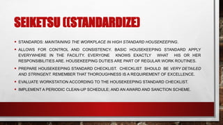 SEIKETSU ((STANDARDIZE)
• STANDARDS: MAINTAINING THE WORKPLACE IN HIGH STANDARD HOUSEKEEPING.
• ALLOWS FOR CONTROL AND CONSISTENCY. BASIC HOUSEKEEPING STANDARD APPLY
EVERYWHERE IN THE FACILITY. EVERYONE KNOWS EXACTLY WHAT HIS OR HER
RESPONSIBILITIES ARE. HOUSEKEEPING DUTIES ARE PART OF REGULAR WORK ROUTINES.
• PREPARE HOUSEKEEPING STANDARD CHECKLIST. CHECKLIST SHOULD BE VERY DETAILED
AND STRINGENT. REMEMBER THAT THOROUGHNESS IS A REQUIREMENT OF EXCELLENCE.
• EVALUATE WORKSTATION ACCORDING TO THE HOUSEKEEPING STANDARD CHECKLIST.
• IMPLEMENT A PERIODIC CLEAN-UP SCHEDULE; AND AN AWARD AND SANCTION SCHEME.
 