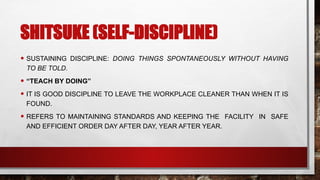 SHITSUKE (SELF-DISCIPLINE)
• SUSTAINING DISCIPLINE: DOING THINGS SPONTANEOUSLY WITHOUT HAVING
TO BE TOLD.
• “TEACH BY DOING”
• IT IS GOOD DISCIPLINE TO LEAVE THE WORKPLACE CLEANER THAN WHEN IT IS
FOUND.
• REFERS TO MAINTAINING STANDARDS AND KEEPING THE FACILITY IN SAFE
AND EFFICIENT ORDER DAY AFTER DAY, YEAR AFTER YEAR.
 