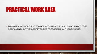 PRACTICAL WORK AREA
• THIS AREA IS WHERE THE TRAINEE ACQUIRES THE SKILLS AND KNOWLEDGE
COMPONENTS OF THE COMPETENCIES PRESCRIBED BY THE STANDARD.
 