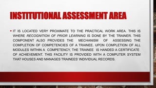 INSTITUTIONAL ASSESSMENT AREA
• IT IS LOCATED VERY PROXIMATE TO THE PRACTICAL WORK AREA. THIS IS
WHERE RECOGNITION OF PRIOR LEARNING IS DONE BY THE TRAINER. THIS
COMPONENT ALSO PROVIDES THE MECHANISM OF ASSESSING THE
COMPLETION OF COMPETENCIES OF A TRAINEE. UPON COMPLETION OF ALL
MODULES WITHIN A COMPETENCY, THE TRAINEE IS HANDED A CERTIFICATE
OF ACHIEVEMENT. THIS FACILITY IS PROVIDED WITH A COMPUTER SYSTEM
THAT HOUSES AND MANAGES TRAINEES’ INDIVIDUAL RECORDS.
 
