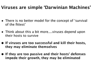 Viruses are simple ‘Darwinian Machines’


•   There is no better model for the concept of ‘survival
    of the ﬁttest’

•   Think about this a bit more....viruses depend upon
    their hosts to survive

•   If viruses are too successful and kill their hosts,
    they may eliminate themselves

•   If they are too passive and their hosts’ defenses
    impede their growth, they may be eliminated
 