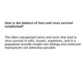 How is the balance of host and virus survival
established?


The often unexpected twists and turns that lead to
virus survival in cells, tissues, organisms, and in a
population provide insight into biology and molecular
mechanisms not otherwise possible
 