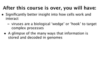After this course is over, you will have:
•   Signiﬁcantly better insight into how cells work and
    interact
    -   viruses are a biological ‘wedge’ or ‘hook’ to target
        complex processes
•    A glimpse of the many ways that information is
     stored and decoded in genomes
 