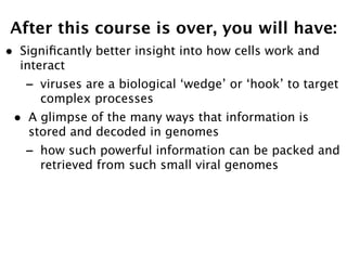 After this course is over, you will have:
•   Signiﬁcantly better insight into how cells work and
    interact
    -   viruses are a biological ‘wedge’ or ‘hook’ to target
        complex processes
•    A glimpse of the many ways that information is
     stored and decoded in genomes
    -   how such powerful information can be packed and
        retrieved from such small viral genomes
 