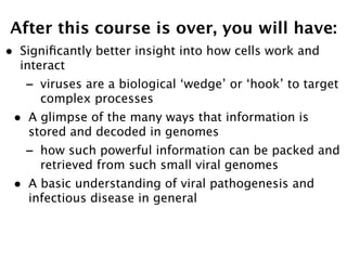 After this course is over, you will have:
•   Signiﬁcantly better insight into how cells work and
    interact
    -   viruses are a biological ‘wedge’ or ‘hook’ to target
        complex processes
•    A glimpse of the many ways that information is
     stored and decoded in genomes
    -   how such powerful information can be packed and
        retrieved from such small viral genomes
•    A basic understanding of viral pathogenesis and
     infectious disease in general
 