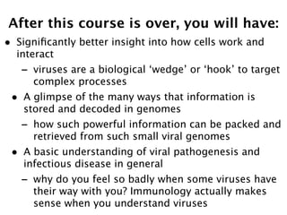 After this course is over, you will have:
•   Signiﬁcantly better insight into how cells work and
    interact
    -   viruses are a biological ‘wedge’ or ‘hook’ to target
        complex processes
•    A glimpse of the many ways that information is
     stored and decoded in genomes
    -   how such powerful information can be packed and
        retrieved from such small viral genomes
•    A basic understanding of viral pathogenesis and
     infectious disease in general
    -   why do you feel so badly when some viruses have
        their way with you? Immunology actually makes
        sense when you understand viruses
 