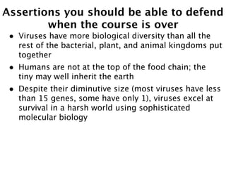 Assertions you should be able to defend
        when the course is over
 •   Viruses have more biological diversity than all the
     rest of the bacterial, plant, and animal kingdoms put
     together
 •   Humans are not at the top of the food chain; the
     tiny may well inherit the earth
 •   Despite their diminutive size (most viruses have less
     than 15 genes, some have only 1), viruses excel at
     survival in a harsh world using sophisticated
     molecular biology
 